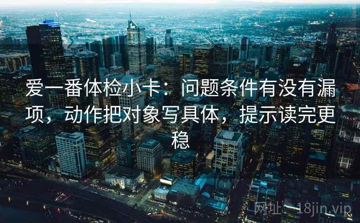 爱一番体检小卡:问题条件有没有漏项,动作把对象写具体,提示读完更稳 爱一番体检小卡:问题条件有没有漏项,动作把对象写具体,提示读完更稳