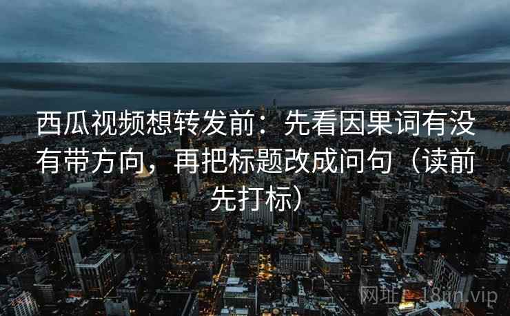 西瓜视频想转发前：先看因果词有没有带方向，再把标题改成问句（读前先打标）