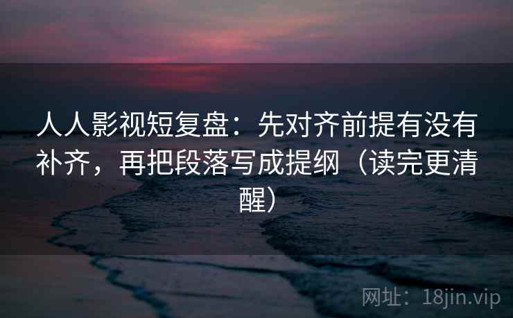 人人影视短复盘:先对齐前提有没有补齐,再把段落写成提纲(读完更清醒) 人人影视短复盘:先对齐前提有没有补齐,再把段落写成提纲(读完更清醒)