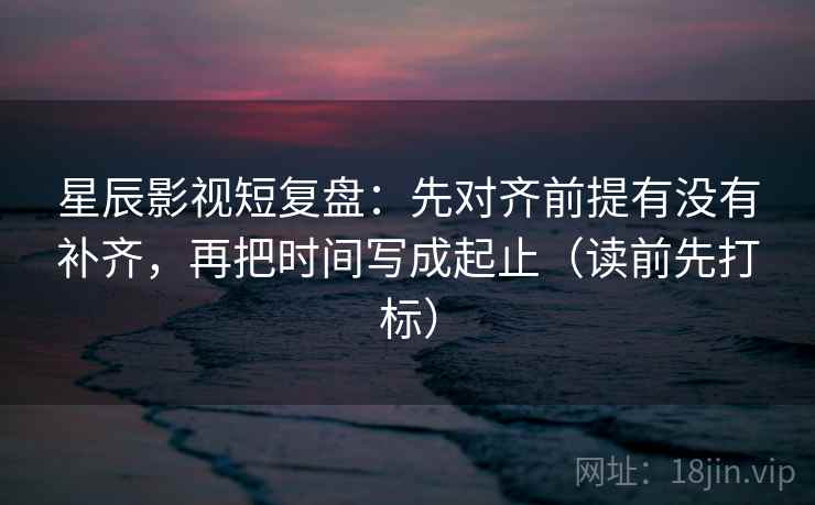 星辰影视短复盘:先对齐前提有没有补齐,再把时间写成起止(读前先打标) 星辰影视短复盘:先对齐前提有没有补齐,再把时间写成起止(读前先打标)